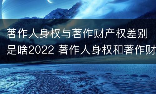 著作人身权与著作财产权差别是啥2022 著作人身权和著作财产权的保护期限