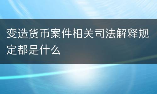 变造货币案件相关司法解释规定都是什么