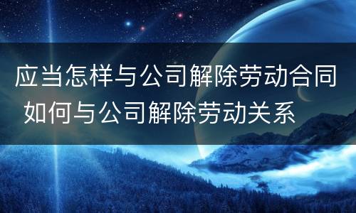 应当怎样与公司解除劳动合同 如何与公司解除劳动关系