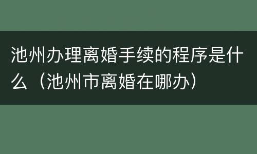 池州办理离婚手续的程序是什么（池州市离婚在哪办）