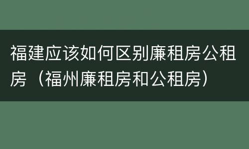 福建应该如何区别廉租房公租房（福州廉租房和公租房）