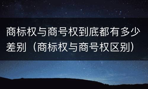 商标权与商号权到底都有多少差别（商标权与商号权区别）