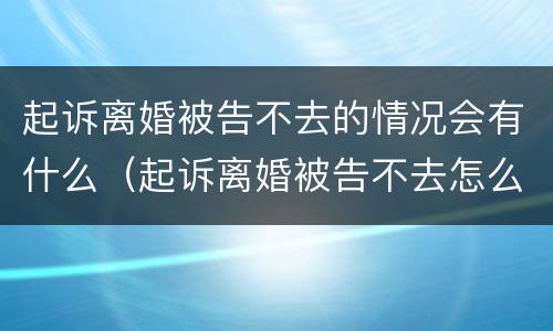 起诉离婚被告不去的情况会有什么（起诉离婚被告不去怎么办）