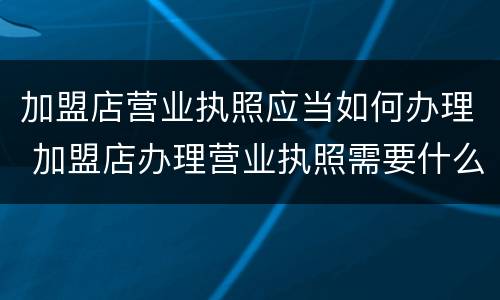 加盟店营业执照应当如何办理 加盟店办理营业执照需要什么手续