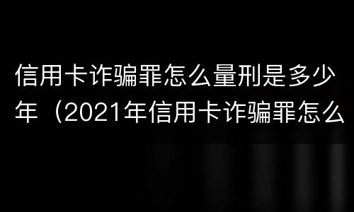 信用卡诈骗罪怎么量刑是多少年（2021年信用卡诈骗罪怎么认定）