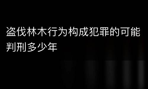 盗伐林木行为构成犯罪的可能判刑多少年