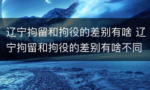 辽宁拘留和拘役的差别有啥 辽宁拘留和拘役的差别有啥不同