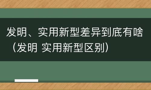 发明、实用新型差异到底有啥（发明 实用新型区别）