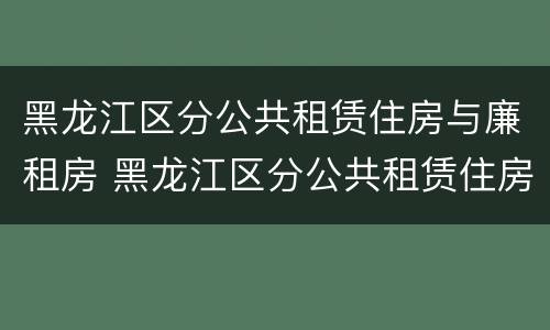 黑龙江区分公共租赁住房与廉租房 黑龙江区分公共租赁住房与廉租房的区别