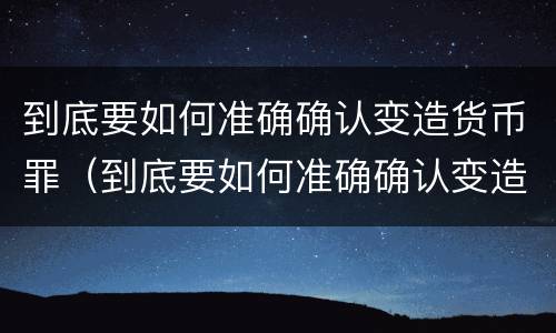 到底要如何准确确认变造货币罪（到底要如何准确确认变造货币罪呢）