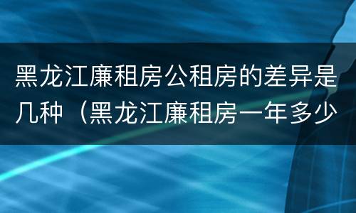 黑龙江廉租房公租房的差异是几种（黑龙江廉租房一年多少钱）