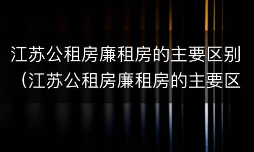 江苏公租房廉租房的主要区别（江苏公租房廉租房的主要区别是）