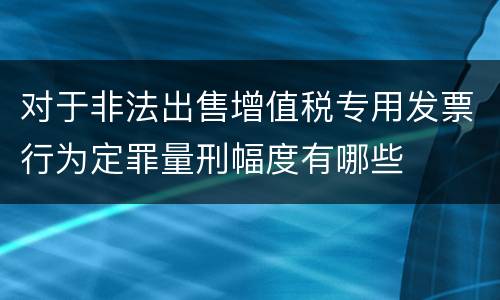 对于非法出售增值税专用发票行为定罪量刑幅度有哪些