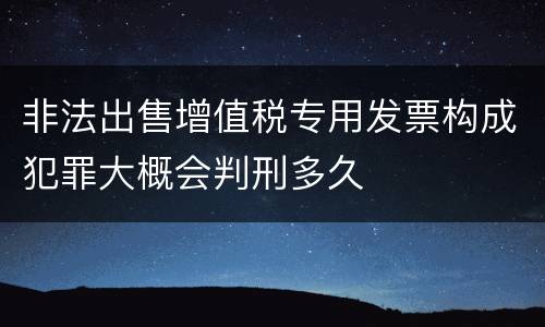 非法出售增值税专用发票构成犯罪大概会判刑多久