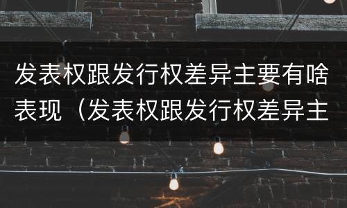 发表权跟发行权差异主要有啥表现（发表权跟发行权差异主要有啥表现呢）