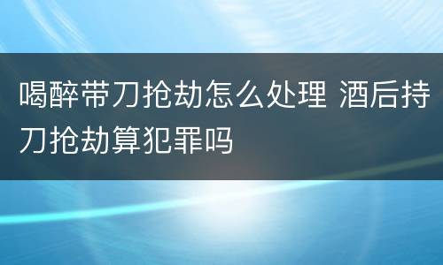 喝醉带刀抢劫怎么处理 酒后持刀抢劫算犯罪吗