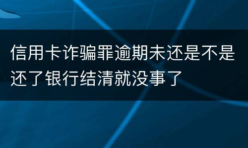 信用卡诈骗罪逾期未还是不是还了银行结清就没事了