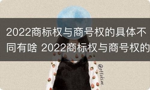 2022商标权与商号权的具体不同有啥 2022商标权与商号权的具体不同有啥特点