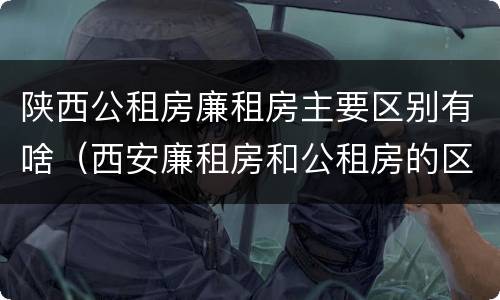 陕西公租房廉租房主要区别有啥（西安廉租房和公租房的区别到底是什么?）