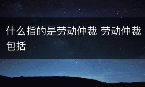 什么指的是劳动仲裁 劳动仲裁包括