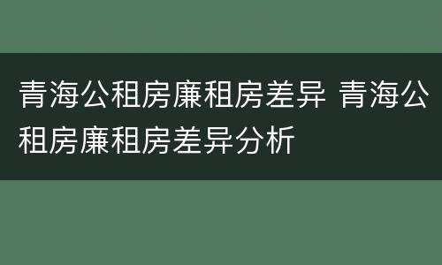 青海公租房廉租房差异 青海公租房廉租房差异分析