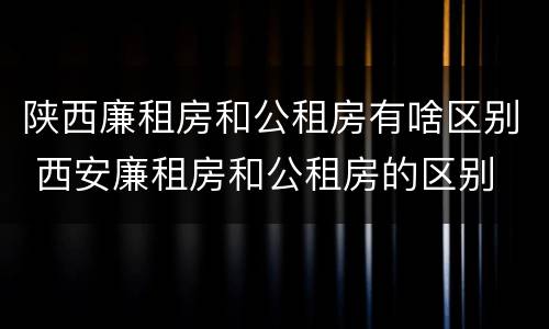 陕西廉租房和公租房有啥区别 西安廉租房和公租房的区别