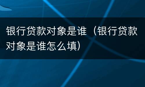 银行贷款对象是谁（银行贷款对象是谁怎么填）