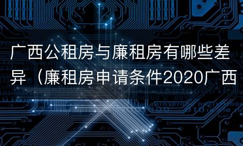 广西公租房与廉租房有哪些差异（廉租房申请条件2020广西）