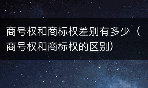 商号权和商标权差别有多少（商号权和商标权的区别）