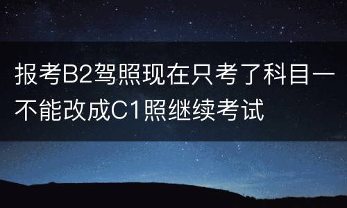 报考B2驾照现在只考了科目一不能改成C1照继续考试