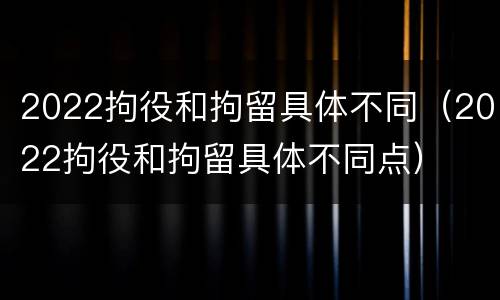 2022拘役和拘留具体不同（2022拘役和拘留具体不同点）