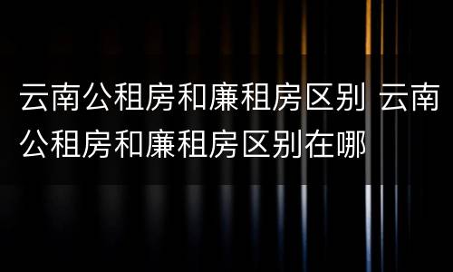 云南公租房和廉租房区别 云南公租房和廉租房区别在哪