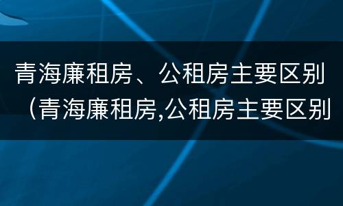 青海廉租房、公租房主要区别（青海廉租房,公租房主要区别在哪）