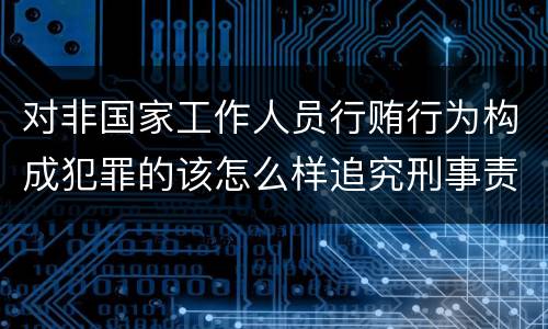 对非国家工作人员行贿行为构成犯罪的该怎么样追究刑事责任