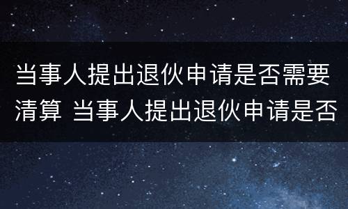 当事人提出退伙申请是否需要清算 当事人提出退伙申请是否需要清算案件