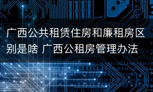 广西公共租赁住房和廉租房区别是啥 广西公租房管理办法