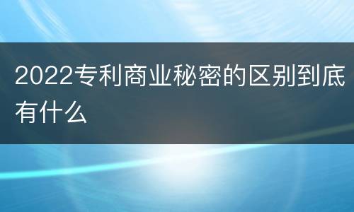 2022专利商业秘密的区别到底有什么