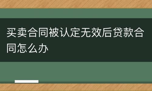 买卖合同被认定无效后贷款合同怎么办