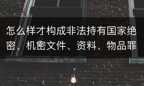 怎么样才构成非法持有国家绝密、机密文件、资料、物品罪