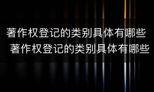 著作权登记的类别具体有哪些 著作权登记的类别具体有哪些内容