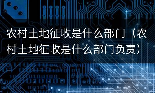 农村土地征收是什么部门（农村土地征收是什么部门负责）