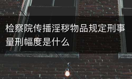 检察院传播淫秽物品规定刑事量刑幅度是什么