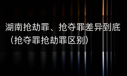 湖南抢劫罪、抢夺罪差异到底（抢夺罪抢劫罪区别）