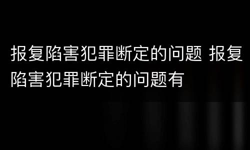 报复陷害犯罪断定的问题 报复陷害犯罪断定的问题有