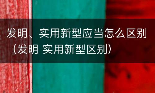 发明、实用新型应当怎么区别（发明 实用新型区别）