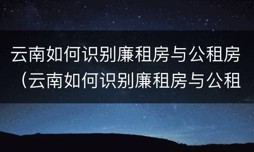 云南如何识别廉租房与公租房（云南如何识别廉租房与公租房的关系）