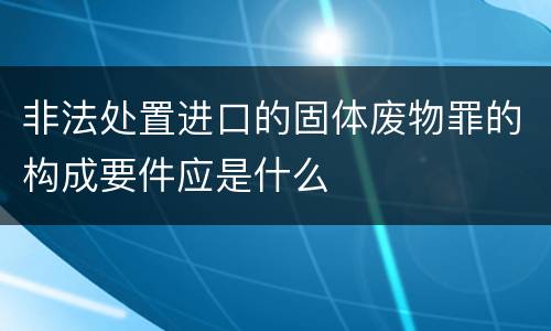 非法处置进口的固体废物罪的构成要件应是什么