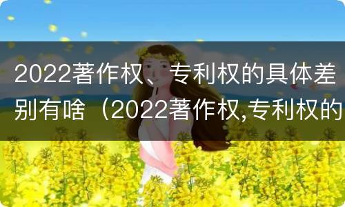 2022著作权、专利权的具体差别有啥（2022著作权,专利权的具体差别有啥不同）