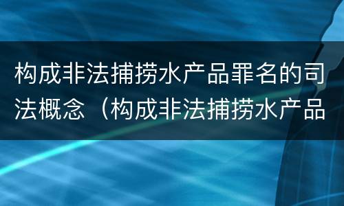 构成非法捕捞水产品罪名的司法概念（构成非法捕捞水产品罪名的司法概念是什么）