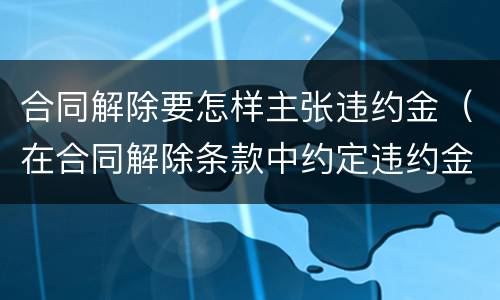 合同解除要怎样主张违约金（在合同解除条款中约定违约金）